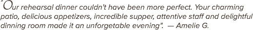 "Our rehearsal dinner couldn't have been more perfect. Your charming patio, delicious appetizers, incredible supper, attentive staff and delightful dinning room made it an unforgetable evening". — Amelie G.