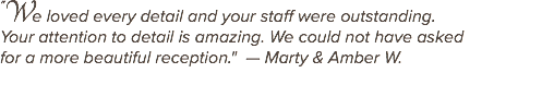 "We loved every detail and your staff were outstanding. Your attention to detail is amazing. We could not have asked for a more beautiful reception." — Marty & Amber W. 