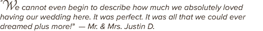 "We cannot even begin to describe how much we absolutely loved having our wedding here. It was perfect. It was all that we could ever dreamed plus more!" — Mr. & Mrs. Justin D.