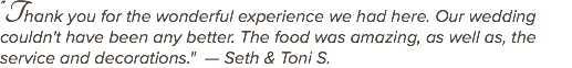 "Thank you for the wonderful experience we had here. Our wedding couldn't have been any better. The food was amazing, as well as, the service and decorations." — Seth & Toni S.